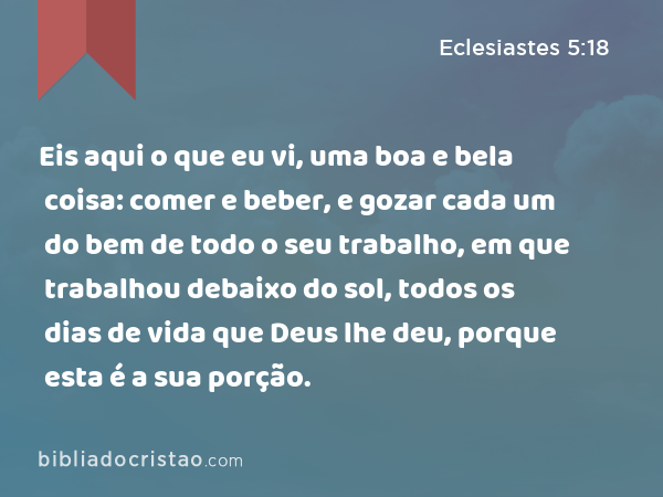 Eis aqui o que eu vi, uma boa e bela coisa: comer e beber, e gozar cada um do bem de todo o seu trabalho, em que trabalhou debaixo do sol, todos os dias de vida que Deus lhe deu, porque esta é a sua porção. - Eclesiastes 5:18