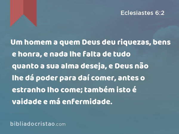 Um homem a quem Deus deu riquezas, bens e honra, e nada lhe falta de tudo quanto a sua alma deseja, e Deus não lhe dá poder para daí comer, antes o estranho lho come; também isto é vaidade e má enfermidade. - Eclesiastes 6:2