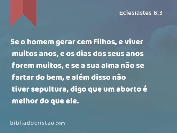 Se o homem gerar cem filhos, e viver muitos anos, e os dias dos seus anos forem muitos, e se a sua alma não se fartar do bem, e além disso não tiver sepultura, digo que um aborto é melhor do que ele. - Eclesiastes 6:3