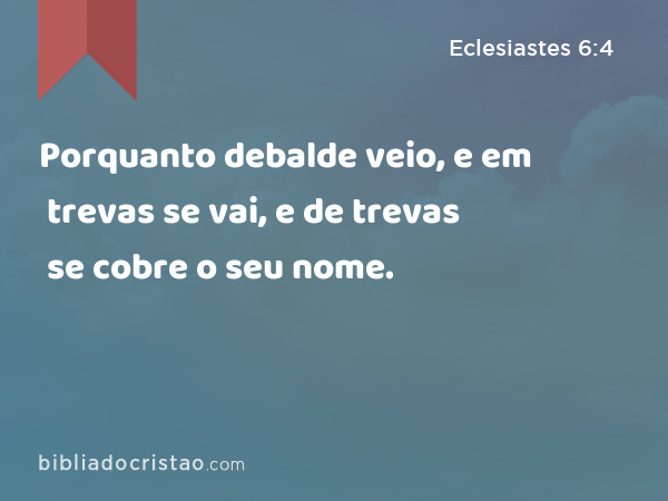 Porquanto debalde veio, e em trevas se vai, e de trevas se cobre o seu nome. - Eclesiastes 6:4