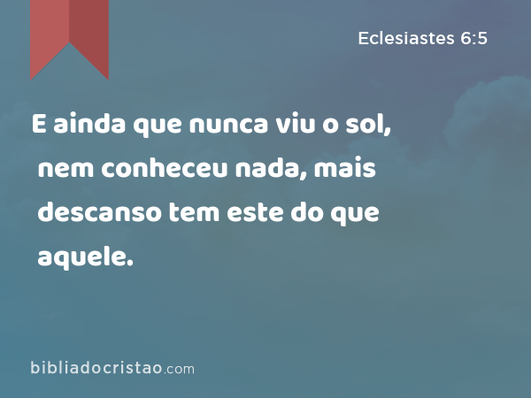 E ainda que nunca viu o sol, nem conheceu nada, mais descanso tem este do que aquele. - Eclesiastes 6:5