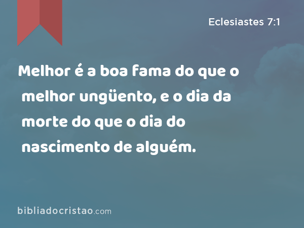 Melhor é a boa fama do que o melhor ungüento, e o dia da morte do que o dia do nascimento de alguém. - Eclesiastes 7:1