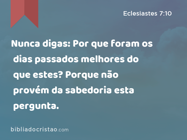 Nunca digas: Por que foram os dias passados melhores do que estes? Porque não provém da sabedoria esta pergunta. - Eclesiastes 7:10