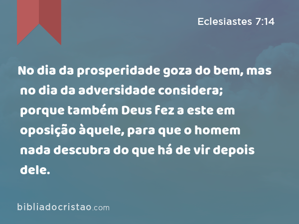 No dia da prosperidade goza do bem, mas no dia da adversidade considera; porque também Deus fez a este em oposição àquele, para que o homem nada descubra do que há de vir depois dele. - Eclesiastes 7:14