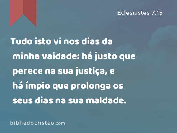 Tudo isto vi nos dias da minha vaidade: há justo que perece na sua justiça, e há ímpio que prolonga os seus dias na sua maldade. - Eclesiastes 7:15