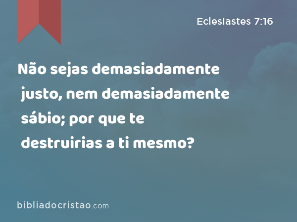 Não sejas demasiadamente justo, nem demasiadamente sábio; por que te destruirias a ti mesmo? - Eclesiastes 7:16