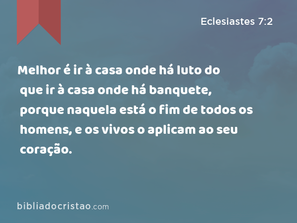 Melhor é ir à casa onde há luto do que ir à casa onde há banquete, porque naquela está o fim de todos os homens, e os vivos o aplicam ao seu coração. - Eclesiastes 7:2