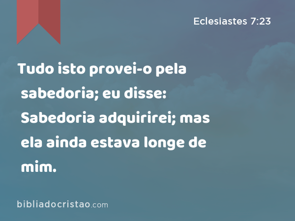 Tudo isto provei-o pela sabedoria; eu disse: Sabedoria adquirirei; mas ela ainda estava longe de mim. - Eclesiastes 7:23