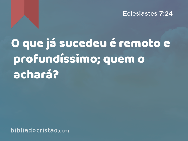 O que já sucedeu é remoto e profundíssimo; quem o achará? - Eclesiastes 7:24