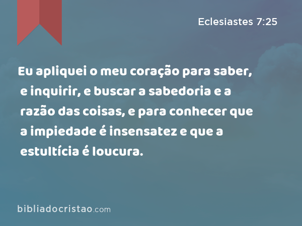 Eu apliquei o meu coração para saber, e inquirir, e buscar a sabedoria e a razão das coisas, e para conhecer que a impiedade é insensatez e que a estultícia é loucura. - Eclesiastes 7:25