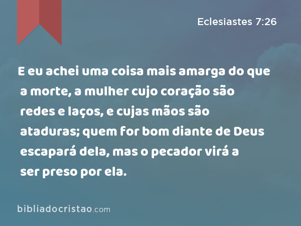 E eu achei uma coisa mais amarga do que a morte, a mulher cujo coração são redes e laços, e cujas mãos são ataduras; quem for bom diante de Deus escapará dela, mas o pecador virá a ser preso por ela. - Eclesiastes 7:26