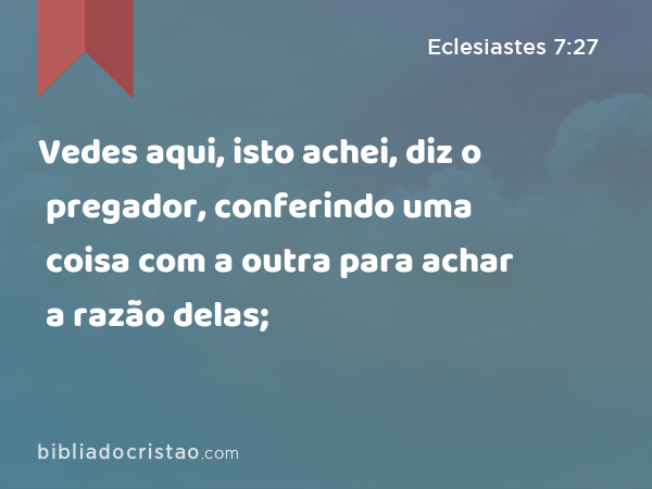 Vedes aqui, isto achei, diz o pregador, conferindo uma coisa com a outra para achar a razão delas; - Eclesiastes 7:27