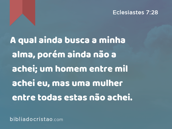 A qual ainda busca a minha alma, porém ainda não a achei; um homem entre mil achei eu, mas uma mulher entre todas estas não achei. - Eclesiastes 7:28