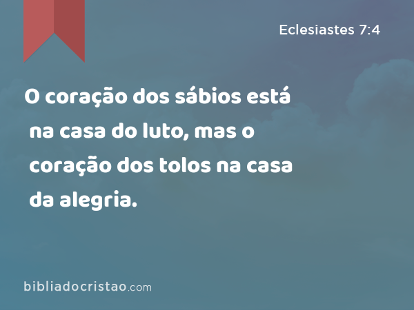 O coração dos sábios está na casa do luto, mas o coração dos tolos na casa da alegria. - Eclesiastes 7:4