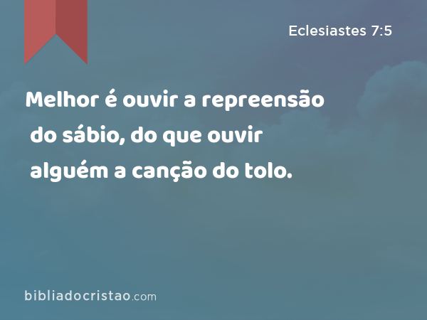 Melhor é ouvir a repreensão do sábio, do que ouvir alguém a canção do tolo. - Eclesiastes 7:5