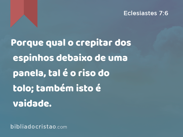 Porque qual o crepitar dos espinhos debaixo de uma panela, tal é o riso do tolo; também isto é vaidade. - Eclesiastes 7:6