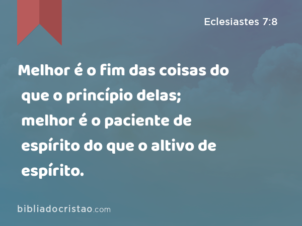 Melhor é o fim das coisas do que o princípio delas; melhor é o paciente de espírito do que o altivo de espírito. - Eclesiastes 7:8