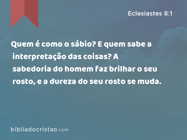 Quem é como o sábio? E quem sabe a interpretação das coisas? A sabedoria do homem faz brilhar o seu rosto, e a dureza do seu rosto se muda. - Eclesiastes 8:1