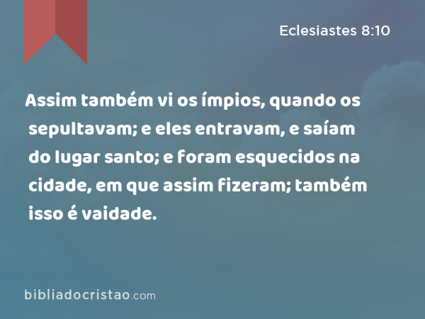 Assim também vi os ímpios, quando os sepultavam; e eles entravam, e saíam do lugar santo; e foram esquecidos na cidade, em que assim fizeram; também isso é vaidade. - Eclesiastes 8:10