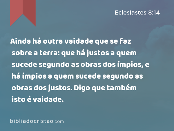 Ainda há outra vaidade que se faz sobre a terra: que há justos a quem sucede segundo as obras dos ímpios, e há ímpios a quem sucede segundo as obras dos justos. Digo que também isto é vaidade. - Eclesiastes 8:14