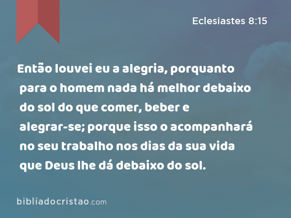 Então louvei eu a alegria, porquanto para o homem nada há melhor debaixo do sol do que comer, beber e alegrar-se; porque isso o acompanhará no seu trabalho nos dias da sua vida que Deus lhe dá debaixo do sol. - Eclesiastes 8:15