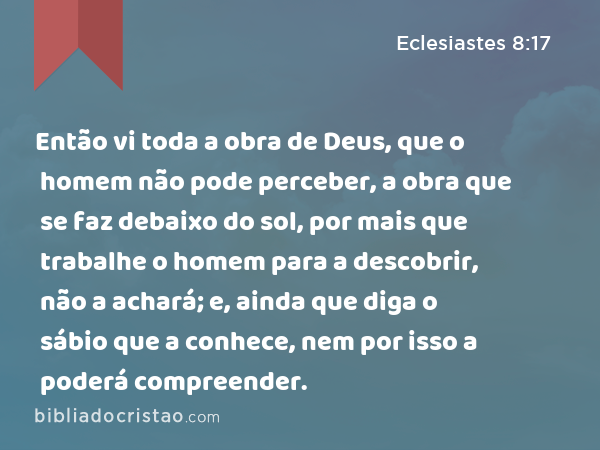 Então vi toda a obra de Deus, que o homem não pode perceber, a obra que se faz debaixo do sol, por mais que trabalhe o homem para a descobrir, não a achará; e, ainda que diga o sábio que a conhece, nem por isso a poderá compreender. - Eclesiastes 8:17