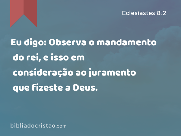 Eu digo: Observa o mandamento do rei, e isso em consideração ao juramento que fizeste a Deus. - Eclesiastes 8:2