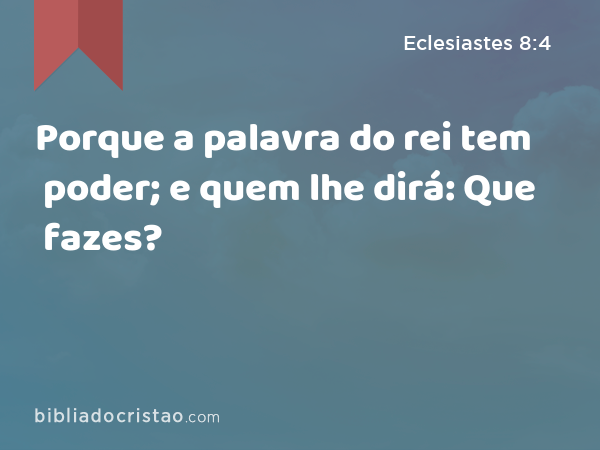 Porque a palavra do rei tem poder; e quem lhe dirá: Que fazes? - Eclesiastes 8:4