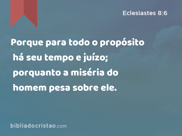 Porque para todo o propósito há seu tempo e juízo; porquanto a miséria do homem pesa sobre ele. - Eclesiastes 8:6