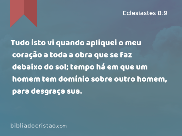 Tudo isto vi quando apliquei o meu coração a toda a obra que se faz debaixo do sol; tempo há em que um homem tem domínio sobre outro homem, para desgraça sua. - Eclesiastes 8:9