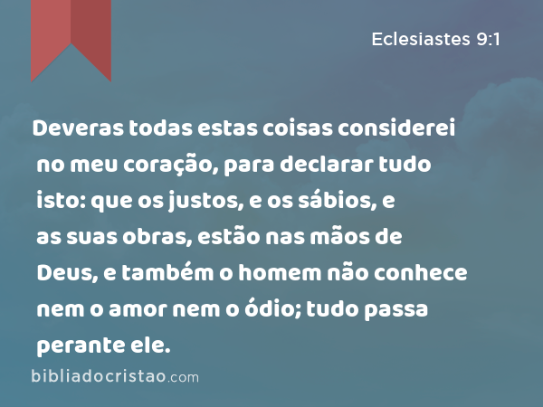 Deveras todas estas coisas considerei no meu coração, para declarar tudo isto: que os justos, e os sábios, e as suas obras, estão nas mãos de Deus, e também o homem não conhece nem o amor nem o ódio; tudo passa perante ele. - Eclesiastes 9:1