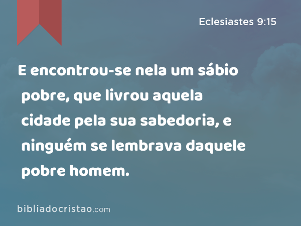 E encontrou-se nela um sábio pobre, que livrou aquela cidade pela sua sabedoria, e ninguém se lembrava daquele pobre homem. - Eclesiastes 9:15