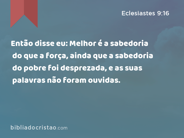 Então disse eu: Melhor é a sabedoria do que a força, ainda que a sabedoria do pobre foi desprezada, e as suas palavras não foram ouvidas. - Eclesiastes 9:16