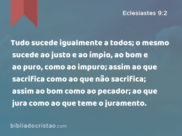 Tudo sucede igualmente a todos; o mesmo sucede ao justo e ao ímpio, ao bom e ao puro, como ao impuro; assim ao que sacrifica como ao que não sacrifica; assim ao bom como ao pecador; ao que jura como ao que teme o juramento. - Eclesiastes 9:2