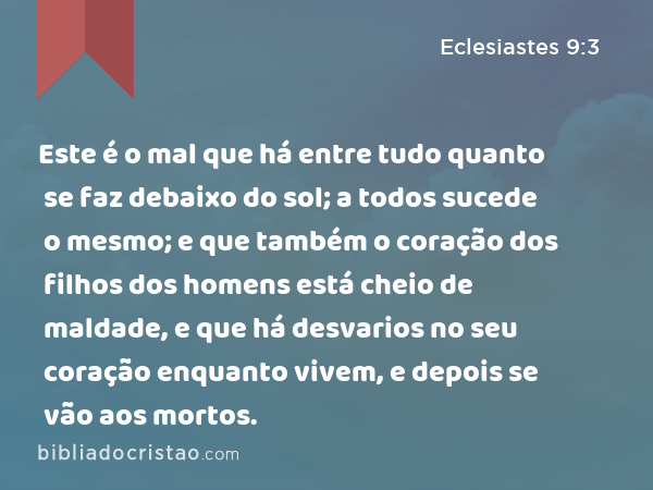 Este é o mal que há entre tudo quanto se faz debaixo do sol; a todos sucede o mesmo; e que também o coração dos filhos dos homens está cheio de maldade, e que há desvarios no seu coração enquanto vivem, e depois se vão aos mortos. - Eclesiastes 9:3