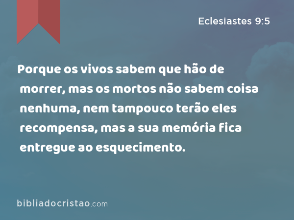 Porque os vivos sabem que hão de morrer, mas os mortos não sabem coisa nenhuma, nem tampouco terão eles recompensa, mas a sua memória fica entregue ao esquecimento. - Eclesiastes 9:5