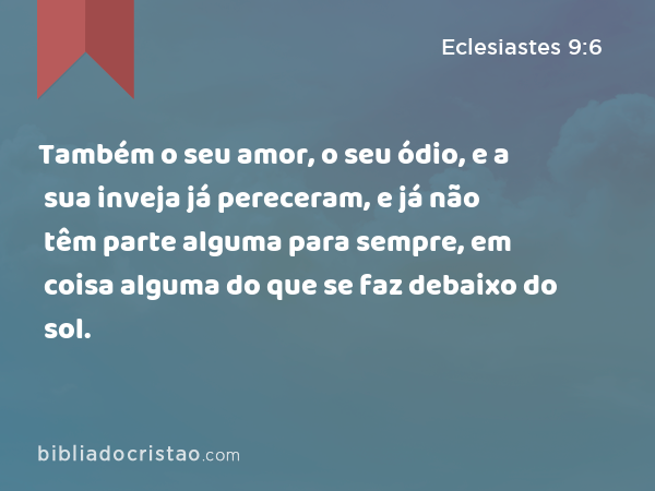 Também o seu amor, o seu ódio, e a sua inveja já pereceram, e já não têm parte alguma para sempre, em coisa alguma do que se faz debaixo do sol. - Eclesiastes 9:6