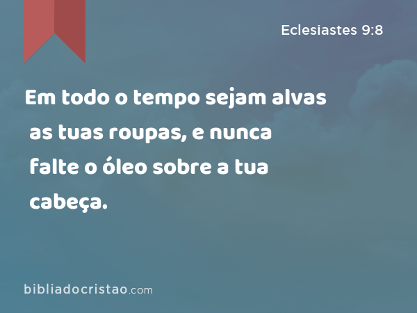 Em todo o tempo sejam alvas as tuas roupas, e nunca falte o óleo sobre a tua cabeça. - Eclesiastes 9:8