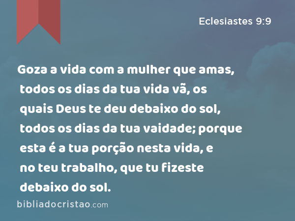 Goza a vida com a mulher que amas, todos os dias da tua vida vã, os quais Deus te deu debaixo do sol, todos os dias da tua vaidade; porque esta é a tua porção nesta vida, e no teu trabalho, que tu fizeste debaixo do sol. - Eclesiastes 9:9