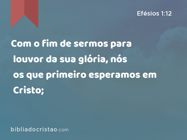 Com o fim de sermos para louvor da sua glória, nós os que primeiro esperamos em Cristo; - Efésios 1:12