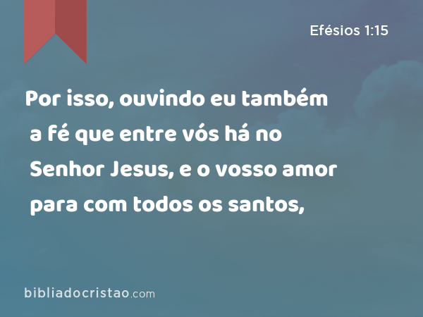 Por isso, ouvindo eu também a fé que entre vós há no Senhor Jesus, e o vosso amor para com todos os santos, - Efésios 1:15