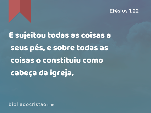 E sujeitou todas as coisas a seus pés, e sobre todas as coisas o constituiu como cabeça da igreja, - Efésios 1:22