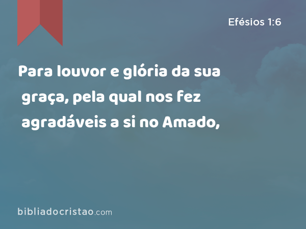 Para louvor e glória da sua graça, pela qual nos fez agradáveis a si no Amado, - Efésios 1:6