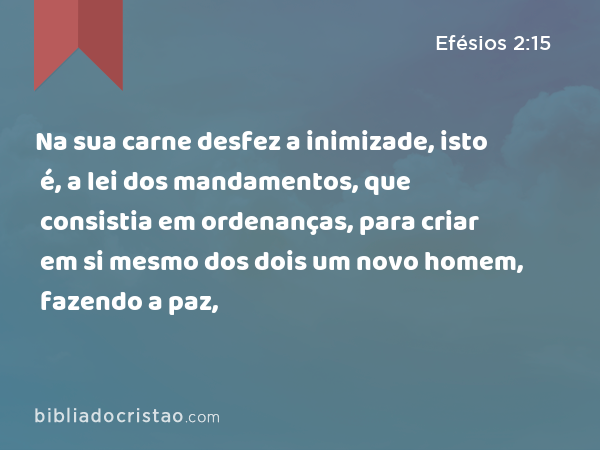 Na sua carne desfez a inimizade, isto é, a lei dos mandamentos, que consistia em ordenanças, para criar em si mesmo dos dois um novo homem, fazendo a paz, - Efésios 2:15