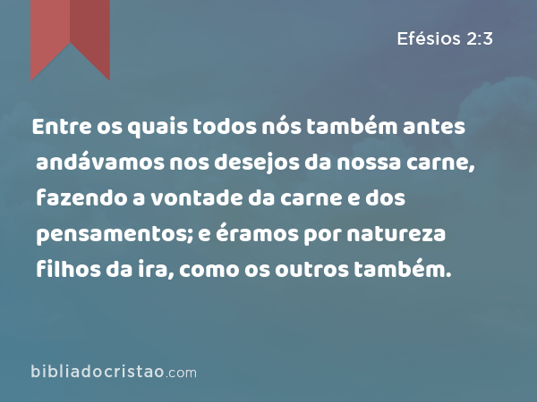 Entre os quais todos nós também antes andávamos nos desejos da nossa carne, fazendo a vontade da carne e dos pensamentos; e éramos por natureza filhos da ira, como os outros também. - Efésios 2:3