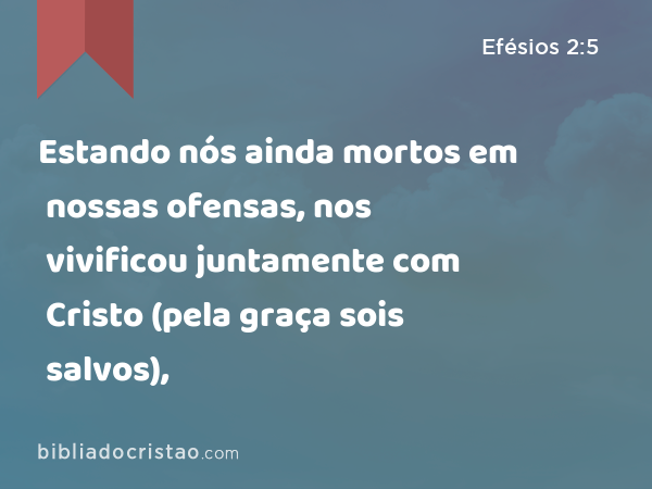 Estando nós ainda mortos em nossas ofensas, nos vivificou juntamente com Cristo (pela graça sois salvos), - Efésios 2:5