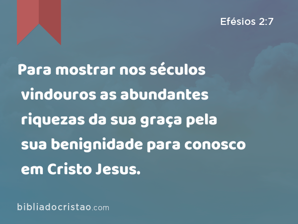 Para mostrar nos séculos vindouros as abundantes riquezas da sua graça pela sua benignidade para conosco em Cristo Jesus. - Efésios 2:7