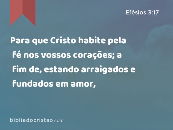 Para que Cristo habite pela fé nos vossos corações; a fim de, estando arraigados e fundados em amor, - Efésios 3:17