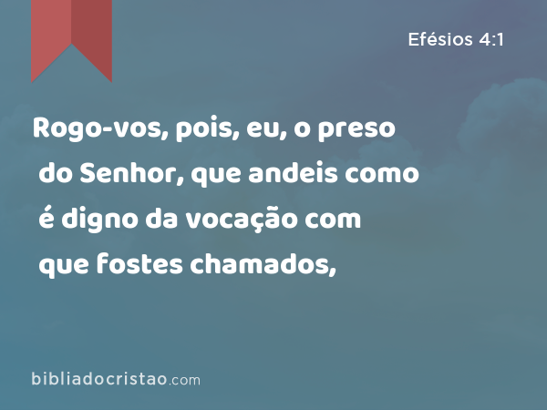 Rogo-vos, pois, eu, o preso do Senhor, que andeis como é digno da vocação com que fostes chamados, - Efésios 4:1