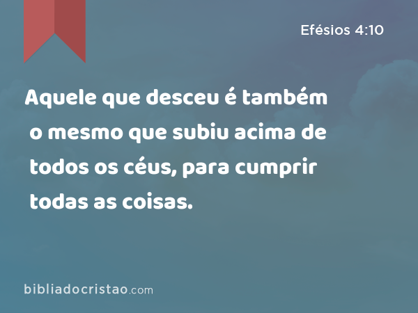 Aquele que desceu é também o mesmo que subiu acima de todos os céus, para cumprir todas as coisas. - Efésios 4:10